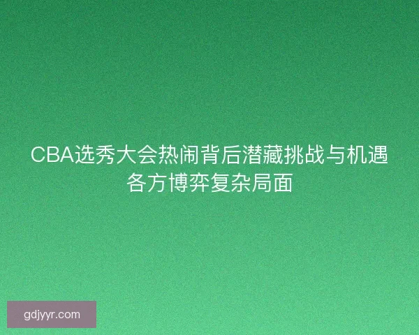CBA选秀大会热闹背后潜藏挑战与机遇各方博弈复杂局面