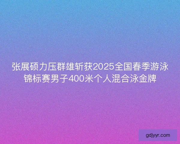张展硕力压群雄斩获2025全国春季游泳锦标赛男子400米个人混合泳金牌